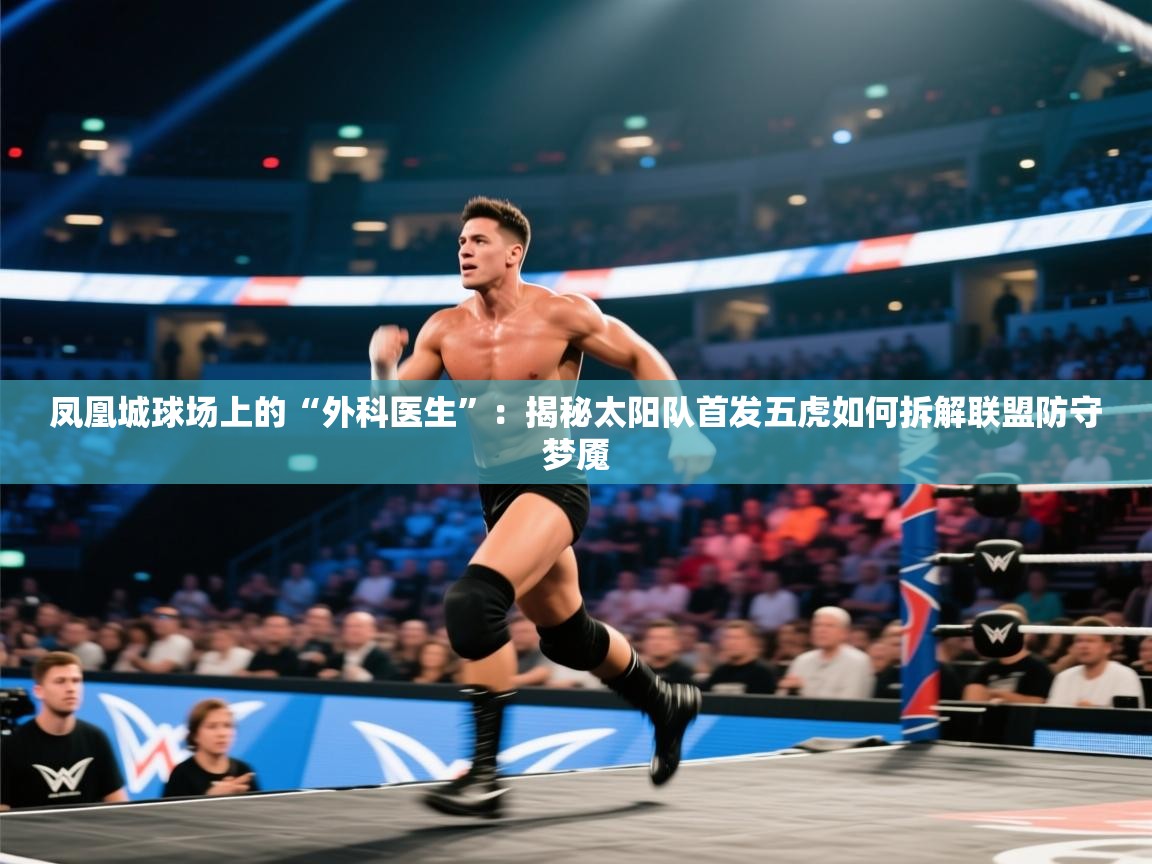 凤凰城球场上的“外科医生”：揭秘太阳队首发五虎如何拆解联盟防守梦魇