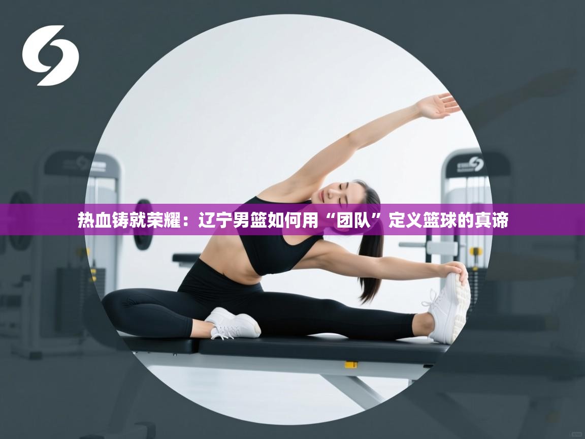 热血铸就荣耀：辽宁男篮如何用“团队”定义篮球的真谛  第2张