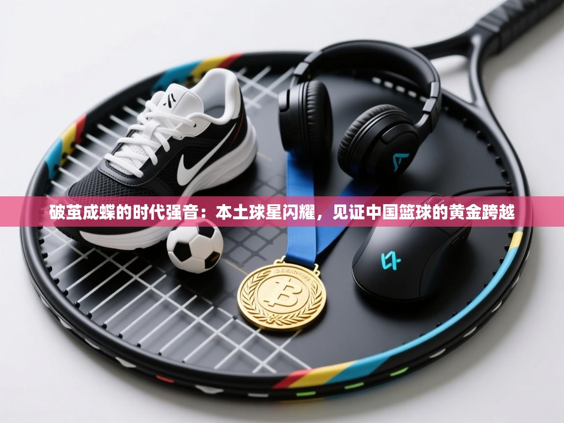 破茧成蝶的时代强音：本土球星闪耀，见证中国篮球的黄金跨越  第2张