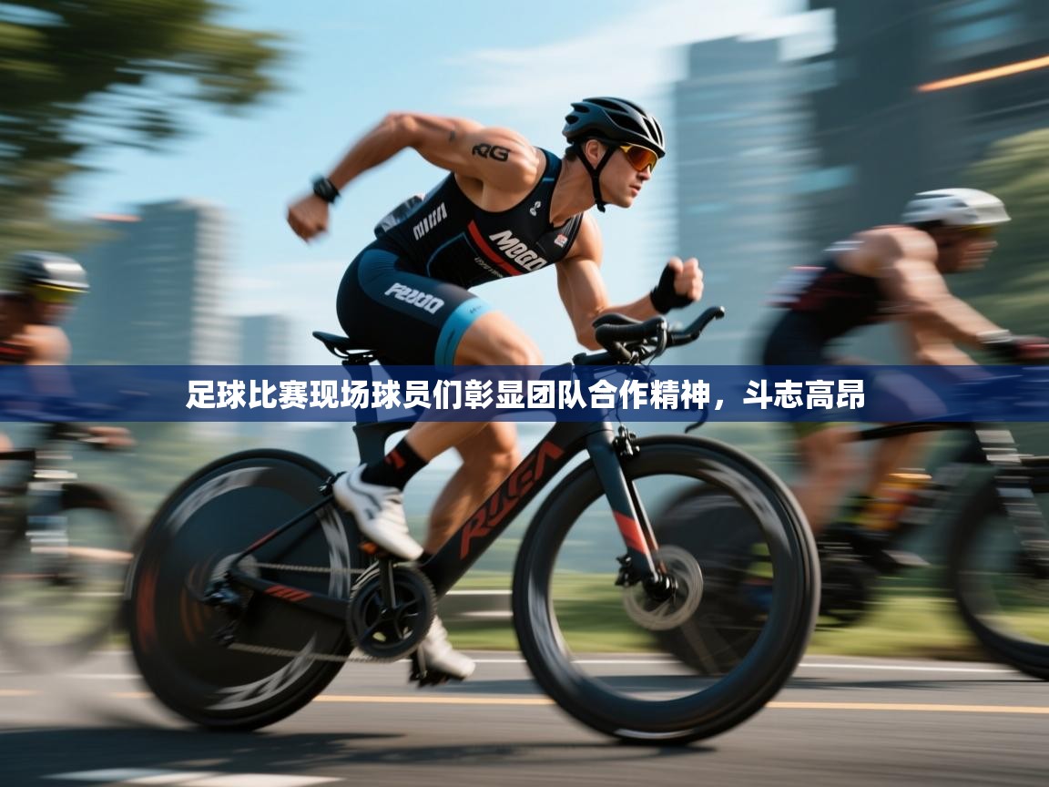 足球比赛现场球员们彰显团队合作精神，斗志高昂
