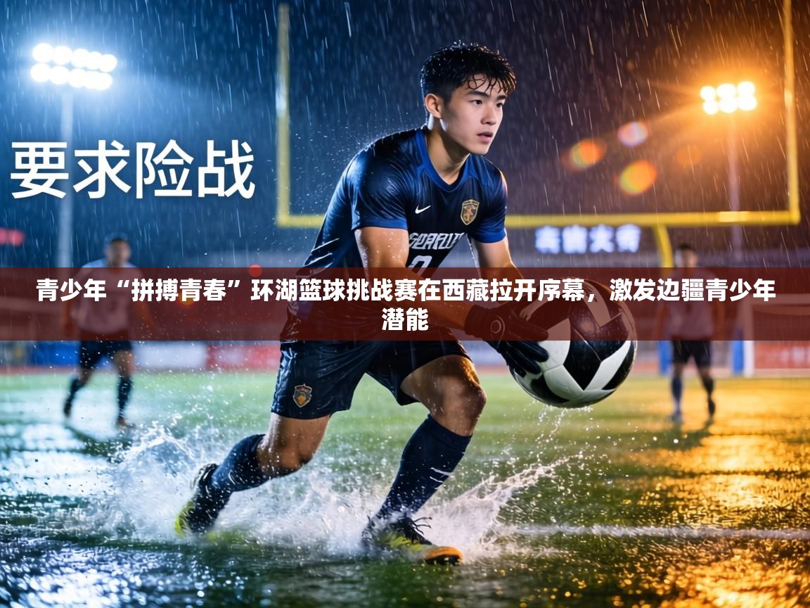 青少年“拼搏青春”环湖篮球挑战赛在西藏拉开序幕，激发边疆青少年潜能